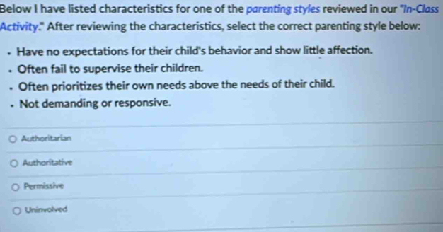 Below I have listed characteristics for one of the parenting styles reviewed in our "In-Class
Activity." After reviewing the characteristics, select the correct parenting style below:
• Have no expectations for their child's behavior and show little affection.
• Often fail to supervise their children.
. Often prioritizes their own needs above the needs of their child.
. Not demanding or responsive.
Authoritarian
Authoritative
Permissive
Uninvolved