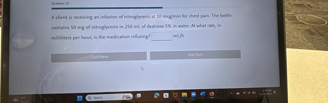 A client is receiving an infusion of nitroglycerin at 30 mcg/min for chest pain. The bottle
contains 50 mg of nitroglycerin in 250 mL of dextrose 5% in water. At what rate, in
milliliters per hour, is the medication infusing? □ mL/h
Confident Not Sure
Search