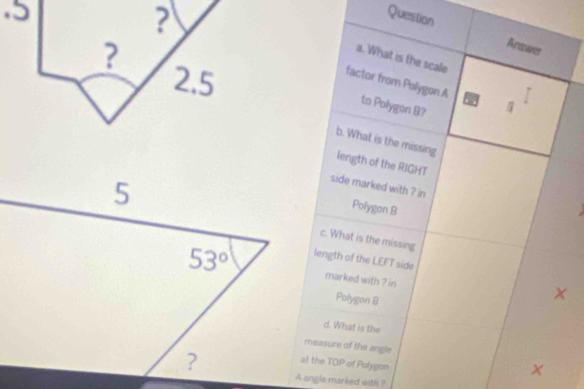 Question Answer
a. What is the scale
factor from Polygon A I
to Polygon B?
b. What is the missing
length of the RIGHT
side marked with ? in
Polygon B
c. What is the missing
length of the LEFT side
marked with ? in
Polygon B
d. What is the
measure of the angle
at the TOP of Polygon
A angle marked with ?