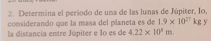 Determina el periodo de una de las lunas de Júpiter, Io, 
considerando que la masa del planeta es de 1.9* 10^(27)kg y 
la distancia entre Júpiter e Io es de 4.22* 10^8m.