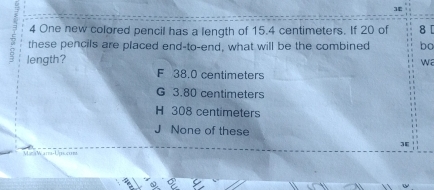 3E
4 One new colored pencil has a length of 15.4 centimeters. If 20 of 8 [
these pencils are placed end-to-end, what will be the combined ba
length?
wa
F 38.0 centimeters
G 3.80 centimeters
H 308 centimeters
None of these
]E
Mar W ara- Urs