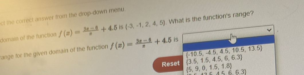 ct the correct answer from the drop-down menu. 
domain of the function f(x)= (3x-6)/x +4.5 is  -3,-1,2,4,5. What is the function's range?
 -10.5,-4.5,4.5,10.5,13.5
ange for the given domain of the function f(x)= (3x-6)/x +4.5 is 
Reset  3.5,1.5,4.5,6,6.3
 5,9,0,1.5,1.8
A56.3