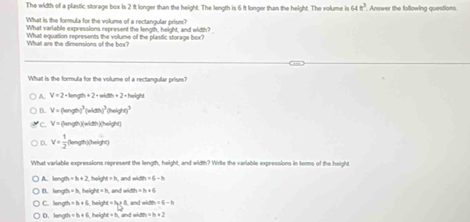 The width of a plastic storage box is 2 ft longer than the height. The length is 6 ft longer than the height. The volume is 64ft^3. Answer the following questions.
What is the formula for the volume of a rectangular prism?
What variable expressions represent the length, height, and width?
What equation represents the volume of the plastic storage box?
What are the dimensions of the box?
What is the formula for the volume of a rectangular prism?
A. V=2· length+2· width+2· height
B. V=(length)^3(width)^3(height)^3
C. V=(length)(width)(height)
D. V= 1/2 (length)(height)
What variable expressions represent the length, height, and width? Write the variable expressions in terms of the height
A. length =h+2 heig ht=h and width =6-h
B. length =h heigh M=h and width =h+6
C. length =h+6 , height =h+8 and width =6-h
D. length =h+6 heigh t=h and width =h+2