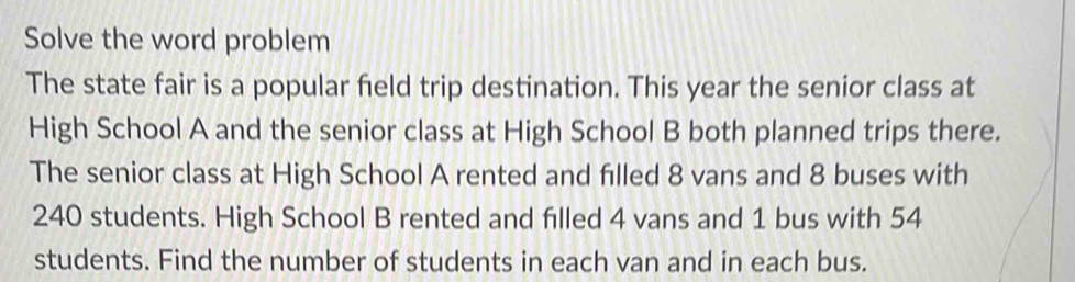 Solve the word problem 
The state fair is a popular field trip destination. This year the senior class at 
High School A and the senior class at High School B both planned trips there. 
The senior class at High School A rented and filled 8 vans and 8 buses with
240 students. High School B rented and filled 4 vans and 1 bus with 54
students. Find the number of students in each van and in each bus.