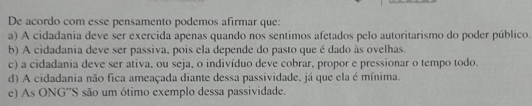 De acordo com esse pensamento podemos afirmar que:
a) A cidadania deve ser exercida apenas quando nos sentimos afetados pelo autoritarísmo do poder público.
b) A cidadania deve ser passiva, pois ela depende do pasto que é dado às ovelhas.
c) a cidadania deve ser ativa, ou seja, o indivíduo deve cobrar, propor e pressíonar o tempo todo.
d) A cidadania não fica ameaçada diante dessa passividade, já que ela é mínima.
e) As ONG´S são um ótimo exemplo dessa passividade.