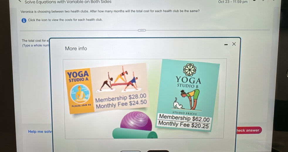 Solve Equations with Variable on Both Sides Oct 23-11:59pm
Veronica is choosing between two health clubs. After how many months will the total cost for each health club be the same? 
i Click the icon to view the costs for each health club.
119
The total cost for e 
× 
(Type a whole num More info 
Help me solveck answer