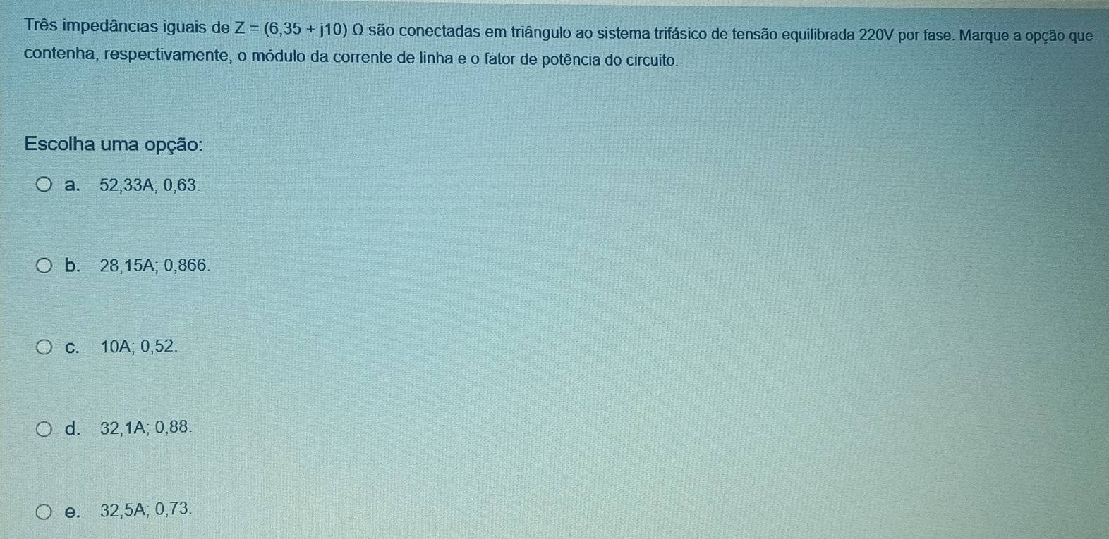 Três impedâncias iguais de Z=(6,35+j10) Q são conectadas em triângulo ao sistema trifásico de tensão equilibrada 220V por fase. Marque a opção que
contenha, respectivamente, o módulo da corrente de linha e o fator de potência do circuito.
Escolha uma opção:
a. 52,33A; 0,63
b. 28,15A; 0,866.
c. 10A; 0,52.
d. 32,1A; 0,88.
e. 32,5A; 0,73.