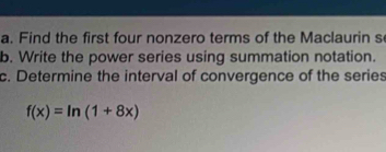 Find the first four nonzero terms of the Maclaurin s 
b. Write the power series using summation notation. 
c. Determine the interval of convergence of the series
f(x)=ln (1+8x)