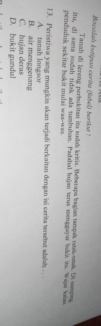 Asia
Bacalah kutipan cerita (fabel) berikut !
Tanah di lereng perbukitan itu sudah kritis. Beberapa bagian tampak retak-retak. Di samping
itu, di sana sudah tidak ada tumbuhan. Padahal hujan terus mengguyur bukit itu. Wajar kalau
penduduk sekitar bukit mulai was-was.
13. Peristiwa yang mungkin akan terjadi berkaitan dengan isi cerita tersebut adalah . . .
A. tanah longsor
B. air menggenang
C. hujan deras
D. bukit gundul