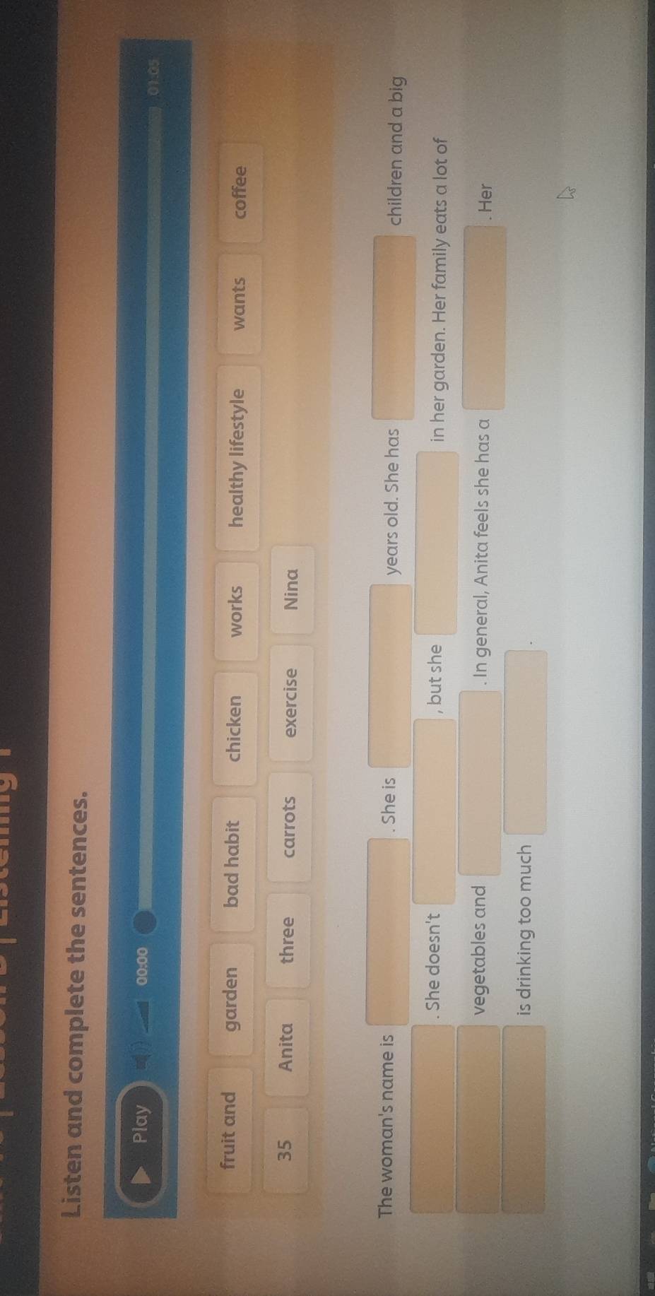 Listen and complete the sentences. 
Play 00:00 
01.05 
fruit and garden bad habit chicken works healthy lifestyle wants coffee
35 Anita three carrots exercise Nina 
The woman's name is . She is children and a big 
years old. She has 
. She doesn't , but she in her garden. Her family eats a lot of 
vegetables and . In general, Anita feels she has a . Her 
is drinking too much