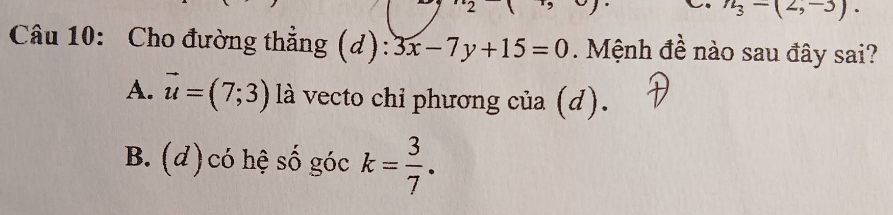 n_3=(2,-3). 
Câu 10: Cho đường thắng (d): 3x-7y+15=0 Mệnh đề nào sau đây sai?
A. vector u=(7;3) là vecto chỉ phương của (d).
B. (d) có hệ số góc k= 3/7 .