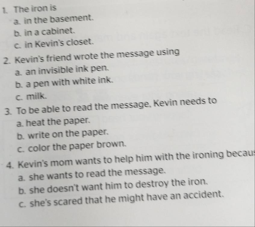 The iron is
a. in the basement.
b. in a cabinet.
c. in Kevin's closet.
2. Kevin's friend wrote the message using
a. an invisible ink pen.
b. a pen with white ink.
c. milk.
3. To be able to read the message, Kevin needs to
a. heat the paper.
b. write on the paper.
c. color the paper brown.
4. Kevin's mom wants to help him with the ironing becaus
a. she wants to read the message.
b. she doesn't want him to destroy the iron.
c. she's scared that he might have an accident.