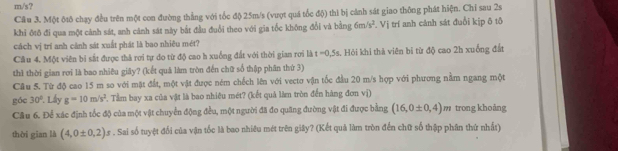 m/s? 
Câu 3. Một ô18 chạy đều trên một con đường thẳng với tốc độ 25m/s (vượt quá tốc độ) thì bị cánh sát giao thông phát hiện. Chỉ sau 2s 
khi đtô đi qua một cảnh sát, anh cánh sát này bắt đầu đuổi theo với gia tốc không đổi và bằng 6m/s^2 Vị trí anh cảnh sát đuổi kịp ô tô 
cách vị trí anh cảnh sát xuất phát là bao nhiêu mét? 
Cầu 4. Một viên bị sắt được thả rơi tự do từ độ cao h xuống đất với thời gian rơi là t=0,5s. Hỏi khi thả viên bì từ độ cao 2h xuống đất 
thì thời gian rơi là bao nhiêu giây? (kết quá làm tròn đến chữ số thập phân thứ 3) 
Câu 5. Từ độ cao 15 m so với mặt đất, một vật được ném chếch lên với vectơ vận tốc đầu 20 m/s hợp với phương nằm ngang một 
góc 30°. Ly g=10m/s^2. Tầm bay xa của vật là bao nhiêu mét? (kết quả làm tròn đền hàng đơn vị) 
Câu 6. Để xác định tốc độ của một vật chuyển động đều, một người đã đo quãng đường vật đi được bằng (16,0± 0,4) m trong khoảng 
thời gian là (4,0± 0,2)s. Sai số tuyệt đổi của vận tốc là bao nhiêu mét trên giây? (Kết quả làm tròn đến chữ số thập phân thứ nhất)