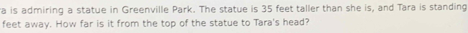 a is admiring a statue in Greenville Park. The statue is 35 feet taller than she is, and Tara is standing 
feet away. How far is it from the top of the statue to Tara's head?