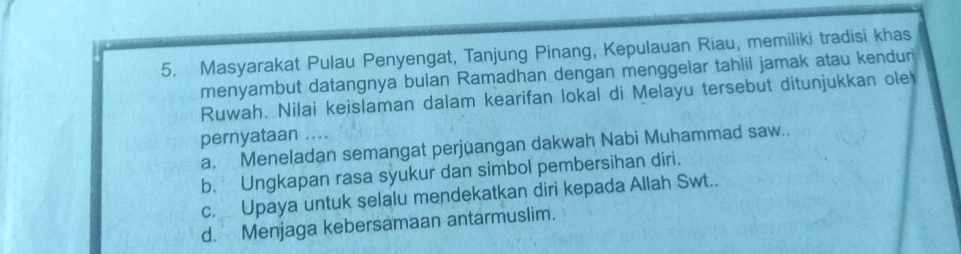 Masyarakat Pulau Penyengat, Tanjung Pinang, Kepulauan Riau, memiliki tradisi khas
menyambut datangnya bulan Ramadhan dengan menggelar tahlil jamak atau kenduri
Ruwah. Nilai keislaman dalam kearifan lokal di Melayu tersebut ditunjukkan ole
pernyataan ....
a. Meneladan semangat perjuangan dakwah Nabi Muhammad saw..
b. Ungkapan rasa syukur dan simbol pembersihan diri.
c. Upaya untuk selalu mendekatkan diri kepada Allah Swt..
d. Menjaga kebersamaan antarmuslim.