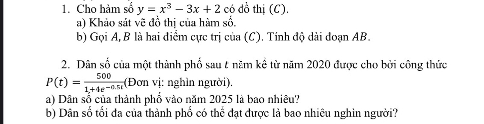 Cho hàm số y=x^3-3x+2 có đồ thị (C). 
a) Khảo sát vẽ đồ thị của hàm số. 
b) Gọi A, B là hai điểm cực trị của (C). Tính độ dài đoạn AB. 
2. Dân số của một thành phố sau t năm kể từ năm 2020 được cho bởi công thức
P(t)= 500/1+4e^(-0.5t)  :(Đơn vị: nghìn người). 
a) Dân số của thành phố vào năm 2025 là bao nhiêu? 
b) Dân số tối đa của thành phố có thể đạt được là bao nhiêu nghìn người?