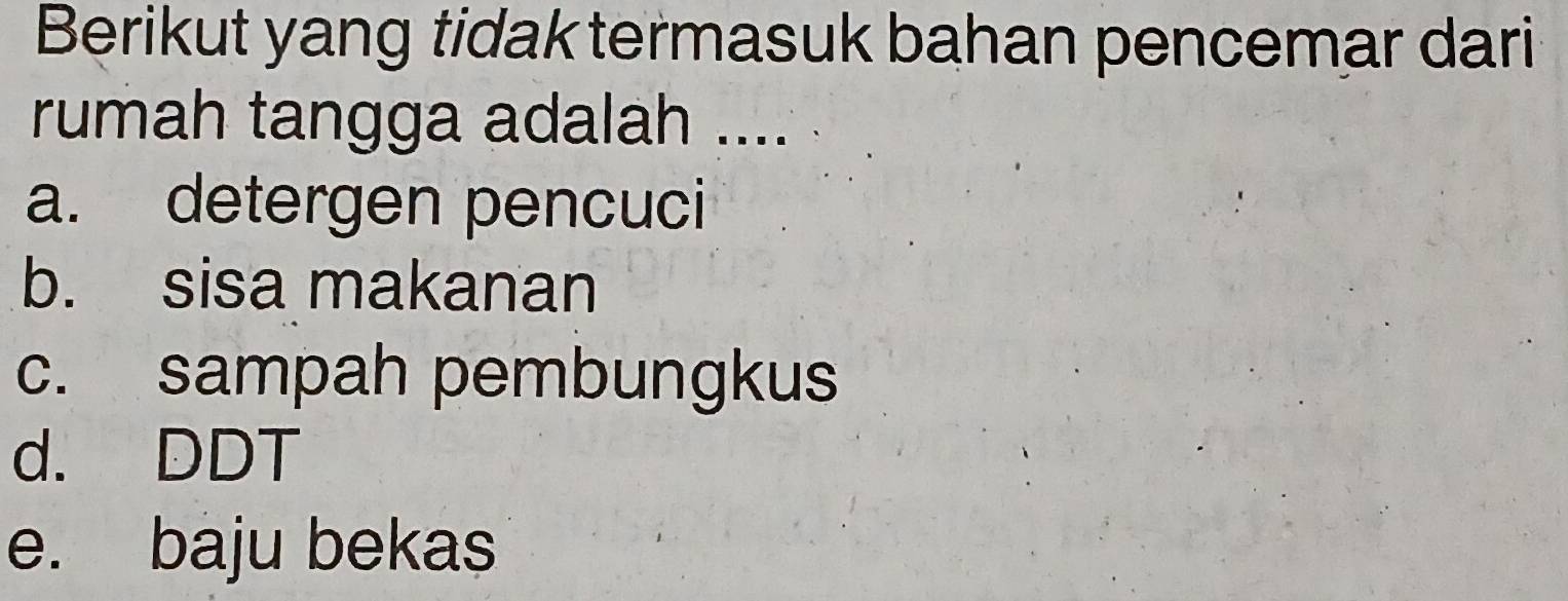 Berikut yang tidak termasuk bahan pencemar dari
rumah tangga adalah ....
a. detergen pencuci
b. sisa makanan
c. sampah pembungkus
d. DDT
e. baju bekas