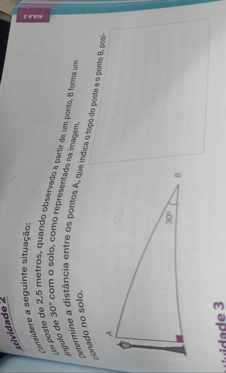 Atividade 
Considere a seguinte situação:
30°
ângulo de Um poste
2,5 métros, quando observado a partir de um ponto, B forma um
com o solo, como representado na imagem
cionado no solo.
Determine a distância entre os pontos A, que indica o topo do poste e o ponto B, posia
e 3