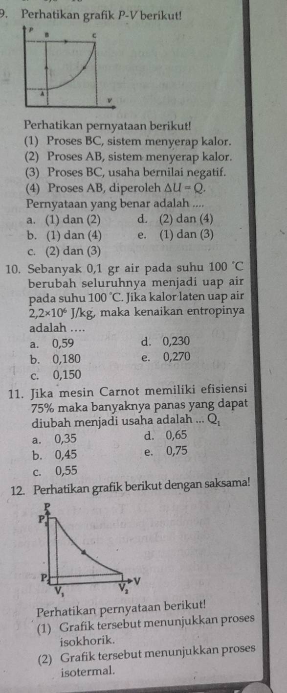 Perhatikan grafik P-V berikut!
p B c
A
v
Perhatikan pernyataan berikut!
(1) Proses BC, sistem menyerap kalor.
(2) Proses AB, sistem menyerap kalor.
(3) Proses BC, usaha bernilai negatif.
(4) Proses AB, diperoleh △ U=Q.
Pernyataan yang benar adalah ....
a. (1) dan (2) d. (2) dan (4)
b. (1) dan (4) e. (1) dan (3)
c. (2) dan (3)
10. Sebanyak 0,1 gr air pada suhu 100°C
berubah seluruhnya menjadi uap air
pada suhu 100°C. Jika kalor laten uap air
2,2* 10^6 J/kg, maka kenaikan entropinya
adalah ....
a. 0,59 d. 0,230
b. 0,180 e. 0,270
c. 0,150
11. Jika mesin Carnot memiliki efisiensi
75% maka banyaknya panas yang dapat
diubah menjadi usaha adalah ... Q_1
a. 0,35 d. 0,65
b. 0,45 e. 0,75
c. 0,55
12. Perhatikan grafik berikut dengan saksama!
Perhatikan pernyataan berikut!
(1) Grafik tersebut menunjukkan proses
isokhorik
(2) Grafik tersebut menunjukkan proses
isotermal.