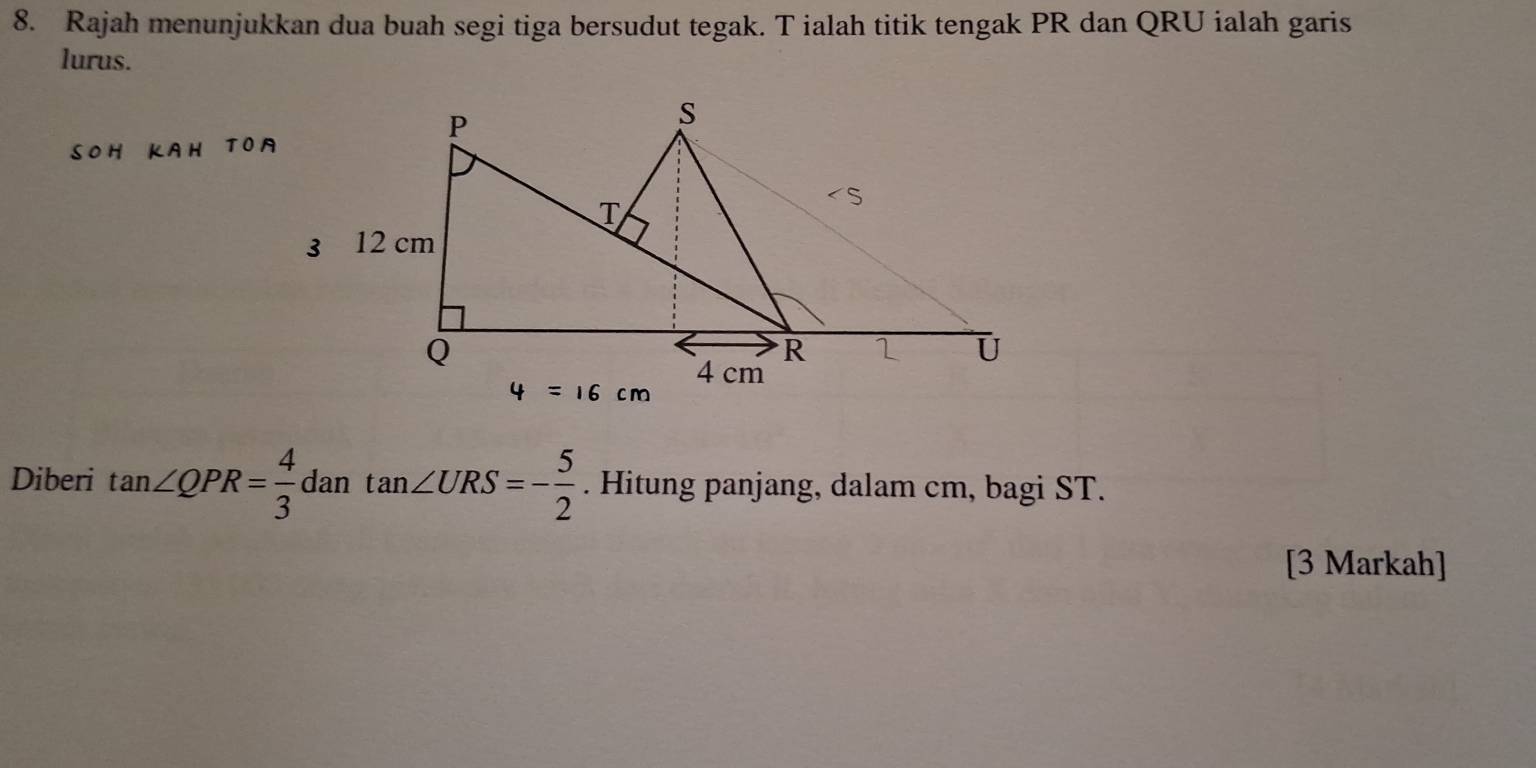 Rajah menunjukkan dua buah segi tiga bersudut tegak. T ialah titik tengak PR dan QRU ialah garis 
lurus. 
Diberi tan ∠ QPR= 4/3  dan tan ∠ URS=- 5/2 . Hitung panjang, dalam cm, bagi ST. 
[3 Markah]