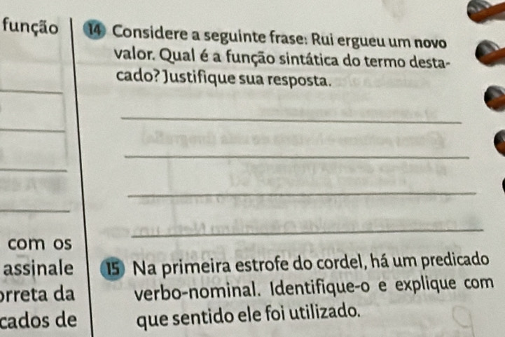 função 14 Considere a seguinte frase: Rui ergueu um novo 
valor. Qual é a função sintática do termo desta- 
cado? Justifique sua resposta. 
_ 
_ 
_ 
_ 
_ 
com os 
_ 
assinale 15 Na primeira estrofe do cordel, há um predicado 
órreta da verbo-nominal. Identifiqueço e explique com 
cados de que sentido ele foi utilizado.