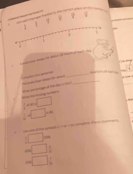 CAAMIENE PRIAGARY ABTHEMATICS
foi each improper fraction to the corr
place the numberi
 11/4   11/8   15/8   17/8 
ays.
A koala bear sleeps for about 18 hours of each day
/) to show
Complete this sentence._
quarters of each da Yes
The koaa bear sleeps for about_
in how y
What percentage of the day is this?
5 Write the missing numbers.
he
 3/8  pf 4D s
1540
 1/10  of
5  Lise one of the symbols or = to complete these statements.
 3/4  50%
60% ^circ   6/10 
25%  3/10 