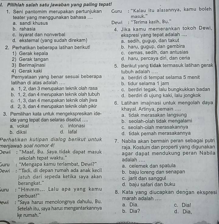 Pilihlah salah satu jawaban yang paling tepat!
1. Seni pantomim merupakan pertunjukan  Guru: “Kalau itu alasannya, kamu boleh
teater yang menggunakan bahasa .... masuk."
a. sandi khusus  Dewl : “Terima kasih, Bu.”
b. rahasia 4. Jika kamu memerankan tokoh Dewi,
c. isyarat dan nonverbal ekspresi yang tepat adalah ....
d. eksternal (yang sudah direkam) a. sedih, gugup, dan takut
2. Perhatikan beberapa latihan berikut! b. haru, gugup, dan gembira
1) Gerak kepala c. cemas, sedih, dan antusias
2) Gerak tangan d. haru, percaya diri, dan ceria
3) Berimajinasi 5. Berikut yang tidak termasuk latihan gerak
4) Gerak kaki tubuh adalah ....
Pernyataan yang benar sesuai beberapa a. berdiri di tempat selama 5 menit
latihan di atas adalah .... b. tidur selama 1 jam
a. 1, 2, dan 3 merupakan teknik olah rasa c. berdiri tegak, lalu bungkukkan badan
b. 1, 2, dan 4 merupakan teknik olah tubuh d. berdiri di ujung kaki, lalu jongkok
c. 1, 3, dan 4 merupakan teknik olah jiwa
d. 2, 3, dan 4 merupakan teknik olah pikir 6. Latihan imajinasi untuk mengolah daya
khayal. Artinya, pemain ....
3. Pemilihan kata untuk mengekspresikan ide- a. tidak merasakan langsung
ide yang tepat dan selaras disebut .... b. seolah-olah tidak mengalami
a. vokal c. intonasi c. seolah-olah merasakannya
b. diksi d. lafal d. tidak pernah merasakannya
Perhatikan kutipan dialog berikut untuk 7. Nabila akan bermain peran sebagai putri
menjawab soal nomor 4! raja. Kostum dan properti yang digunakan
Dewi : “Maaf, Bu. Saya. tidak dapat masuk agar dapat mendukung peran Nabila
sekolah tepat waktu." adalah ....
Suru : “Mengapa kamu terlambat, Dewi?” a. celemek dan spatula
Dewi : “Tadi、 di depan rumah ada anak kecil b. baju loreng dan senapan
jatuh dari sepeda ketika saya akan c. jarit dan sanggul
berangkat." d. baju safari dan buku
Guru :“Hmmm... Lalu apa yang kamu 8. Kata yang diucapkan dengan ekspresi
perbuat?” marah adalah ....
ewi : “Saya harus menolongnya dahulu, Bu. a. Dia. c. Dia!
Setelah itu, saya harus mengantarkannya b. Dia? d. Dia,
ke rumah."