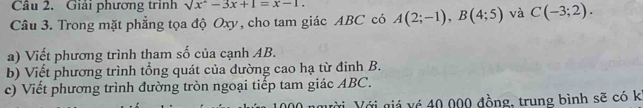 Giải phương trình sqrt(x^2)-3x+1=x-1. 
Câu 3. Trong mặt phẳng tọa độ Oxy, cho tam giác ABC có A(2;-1), B(4;5) và C(-3;2). 
a) Viết phương trình tham số của cạnh AB. 
b) Viết phương trình tổng quát của đường cao hạ từ đinh B. 
c) Viết phương trình đường tròn ngoại tiếp tam giác ABC. 
ười Với giá vé 40 000 đồng, trung bình sẽ có k