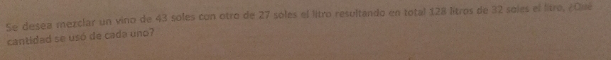 Se desea mezclar un vino de 43 soles con otro de 27 soles el litro resultando en total 128 litros de 32 soles el litro, ¿Qué 
cantidad se usó de cada uno?