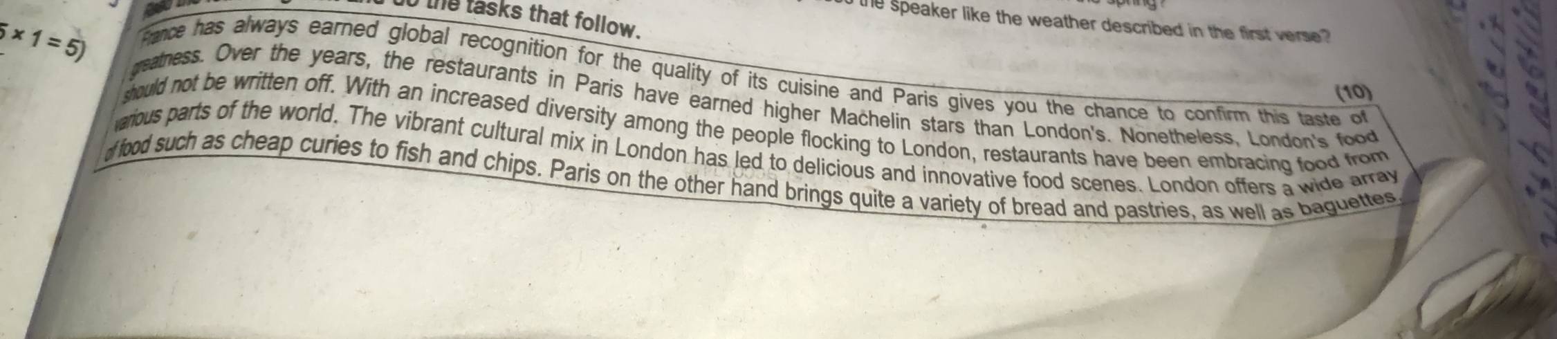 the tasks that follow. 
he speaker like the weather described in the first verse? 
rance has always earned global recognition for the quality of its cuisine and Paris gives you the chance to confirm this taste of
5* 1=5) geatness. Over the years, the restaurants in Paris have earned higher Machelin stars than London's. Nonetheless, London's food 
(10) 
should not be written off. With an increased diversity among the people flocking to London, restaurants have been embracing food from 
arious parts of the world. The vibrant cultural mix in London has led to delicious and innovative food scenes. London offers a wide array 
d food such as cheap curies to fish and chips. Paris on the other hand brings quite a variety of bread and pastries, as well as baguettes