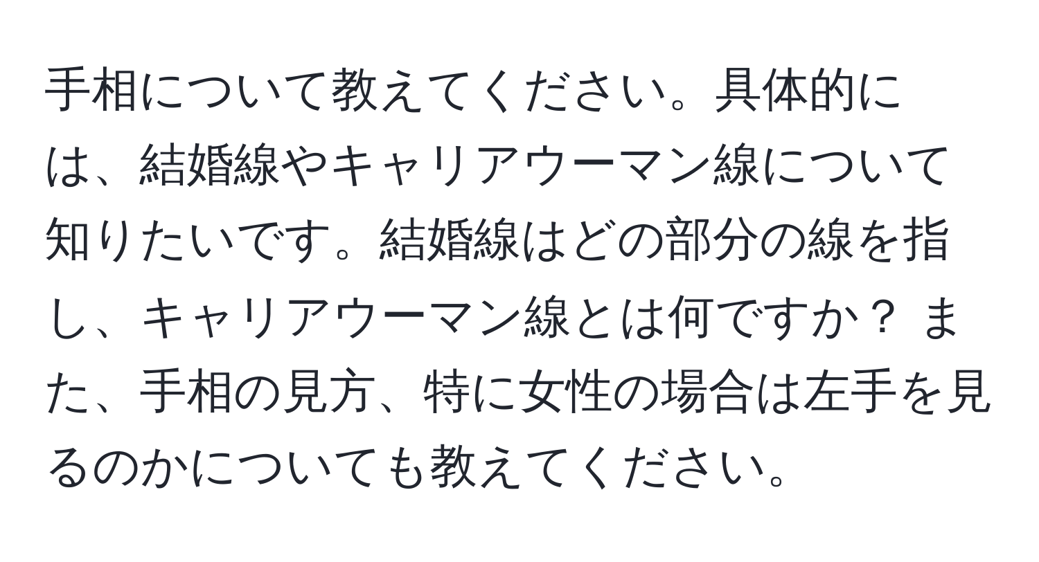 手相について教えてください。具体的には、結婚線やキャリアウーマン線について知りたいです。結婚線はどの部分の線を指し、キャリアウーマン線とは何ですか？ また、手相の見方、特に女性の場合は左手を見るのかについても教えてください。