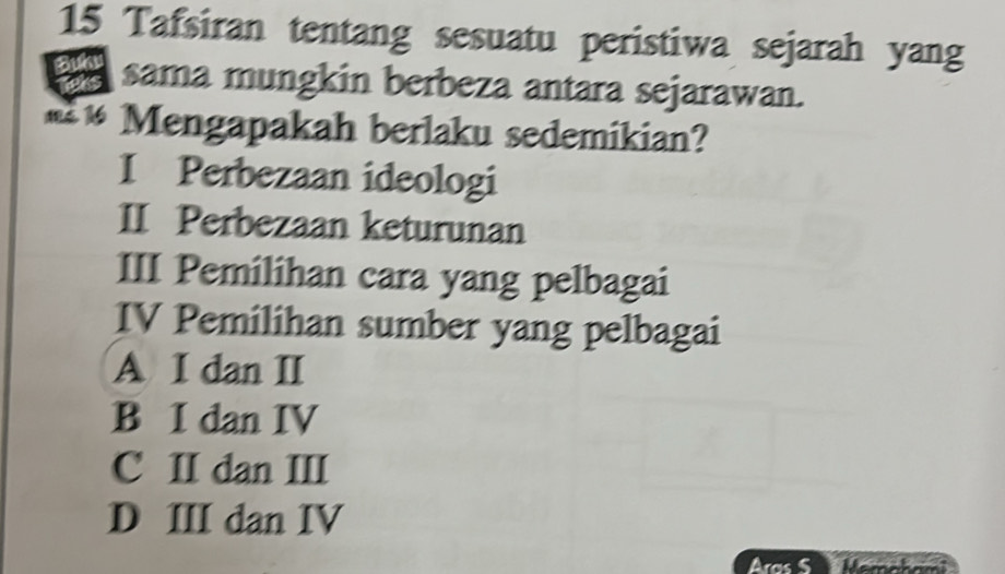 Tafsiran tentang sesuatu peristiwa sejarah yang
sama mungkin berbeza antara sejarawan.
#** Mengapakah berlaku sedemikian?
I Perbezaan ideologi
II Perbezaan keturunan
III Pemilihan cara yang pelbagai
IV Pemilihan sumber yang pelbagai
A I dan II
B I dan IV
C II dan III
D III dan IV
Aras S