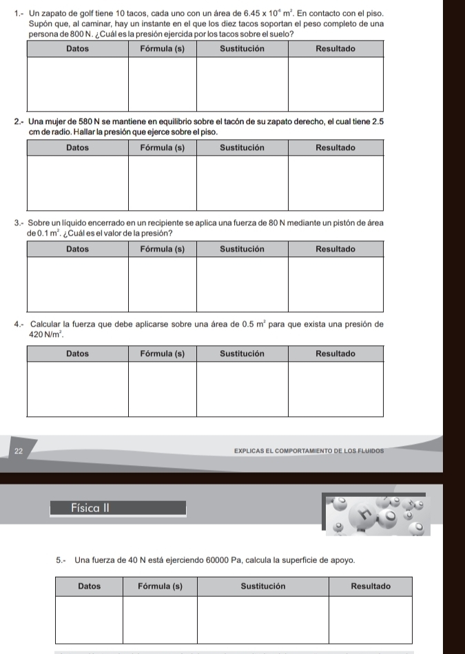 1.- Un zapato de golf tiene 10 tacos, cada uno con un área de 6.45* 10^(-6)m^2. En contacto con el piso. 
Supón que, al caminar, hay un instante en el que los diez tacos soportan el peso completo de una 
persona de 800 N. ¿Cuál es la presión ejercida por los tacos sobre el suelo? 
2.- Una mujer de 580 N se mantiene en equilibrio sobre el tacón de su zapato derecho, el cual tiene 2.5
cm de radio. Hallar la presión que ejerce sobre el piso. 
3.- Sobre un líquido encerrado en un recipiente se aplica una fuerza de 80 N mediante un pistón de área 
de 0.1m^2 ¿Cuál es el valor de la presión? 
4.- Calcular la fuerza que debe aplicarse sobre una área de 0.5m^2 para que exista una presión de
420N/m^2. 
22 EXPLICAS EL COMPORTAMIENTO DE LOS FLUIDOS 
Física II 
5.- Una fuerza de 40 N está ejerciendo 60000 Pa, calcula la superficie de apoyo.