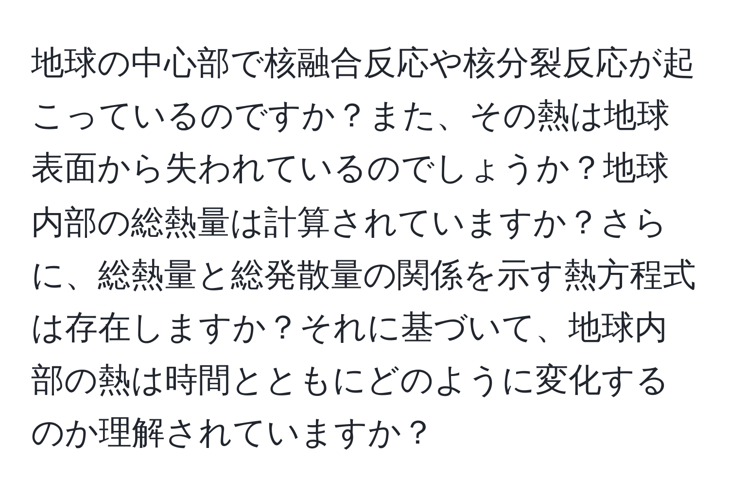 地球の中心部で核融合反応や核分裂反応が起こっているのですか？また、その熱は地球表面から失われているのでしょうか？地球内部の総熱量は計算されていますか？さらに、総熱量と総発散量の関係を示す熱方程式は存在しますか？それに基づいて、地球内部の熱は時間とともにどのように変化するのか理解されていますか？