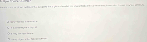 Question
here is some empirical evidence that suggests that a gluten-free diet has what effect on those who do not have celiac disease or wheat sensitivity?
It may reduce inflammation.
It may damage the thyroid.
It may damage the gut.
It may trigger other food sensitivities.