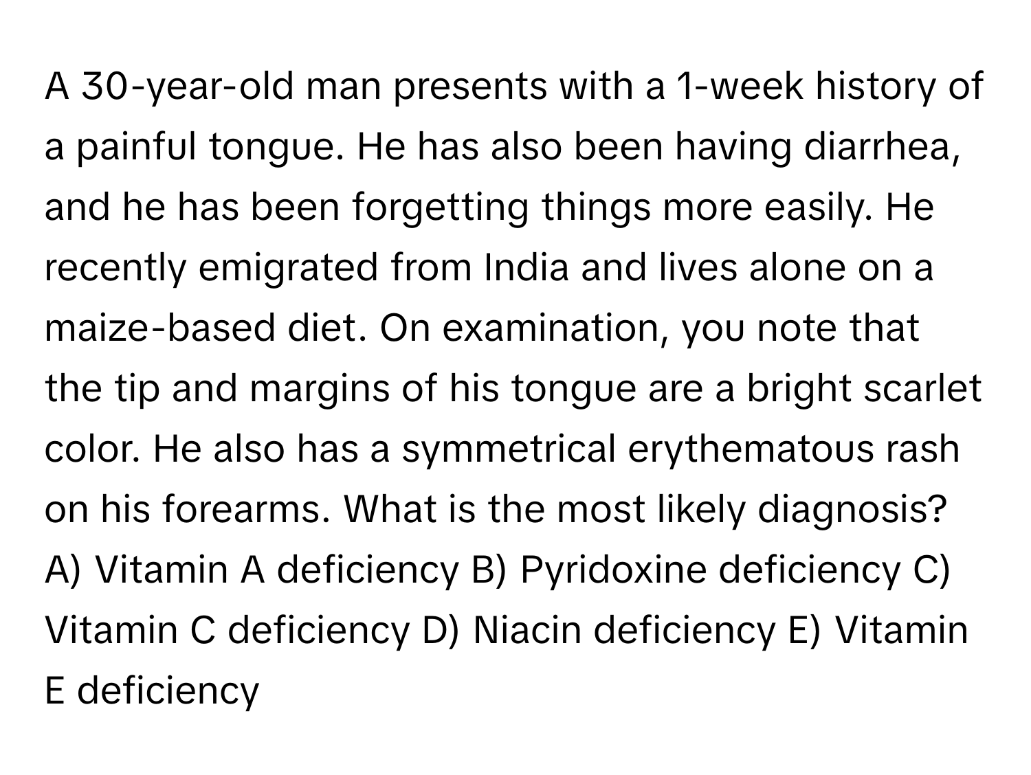 A 30-year-old man presents with a 1-week history of a painful tongue. He has also been having diarrhea, and he has been forgetting things more easily. He recently emigrated from India and lives alone on a maize-based diet. On examination, you note that the tip and margins of his tongue are a bright scarlet color. He also has a symmetrical erythematous rash on his forearms. What is the most likely diagnosis?  A) Vitamin A deficiency B) Pyridoxine deficiency C) Vitamin C deficiency D) Niacin deficiency E) Vitamin E deficiency