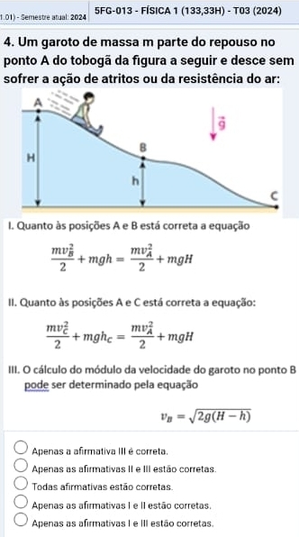 1.01) - Semestre atual: 2024 5FG-013 - FÍSICA 1 (13 3,33H) - T03 (2024)
4. Um garoto de massa m parte do repouso no
ponto A do tobogã da figura a seguir e desce sem
sofrer a ação de atritos ou da resistência do ar:
I. Quanto às posições A e B está correta a equação
frac (mv_B)^22+mgh=frac (mv_A)^22+mgH
II. Quanto às posições A e C está correta a equação:
frac (mv_C)^22+mgh_C=frac (mv_A)^22+mgH
III. O cálculo do módulo da velocidade do garoto no ponto B
pode ser determinado pela equação
v_B=sqrt(2g(H-h))
Apenas a afirmativa III é correta.
Apenas as afirmativas II e III estão corretas.
Todas afirmativas estão corretas.
Apenas as afirmativas I e II estão corretas.
Apenas as afirmativas I e III estão corretas.