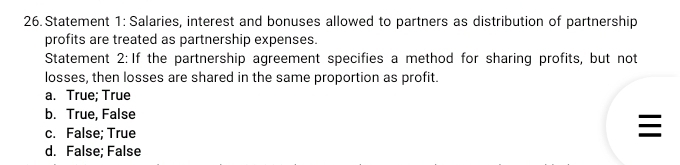 Statement 1: Salaries, interest and bonuses allowed to partners as distribution of partnership
profits are treated as partnership expenses.
Statement 2: If the partnership agreement specifies a method for sharing profits, but not
losses, then losses are shared in the same proportion as profit.
a. True; True
b. True, False
c. False; True

d. False; False