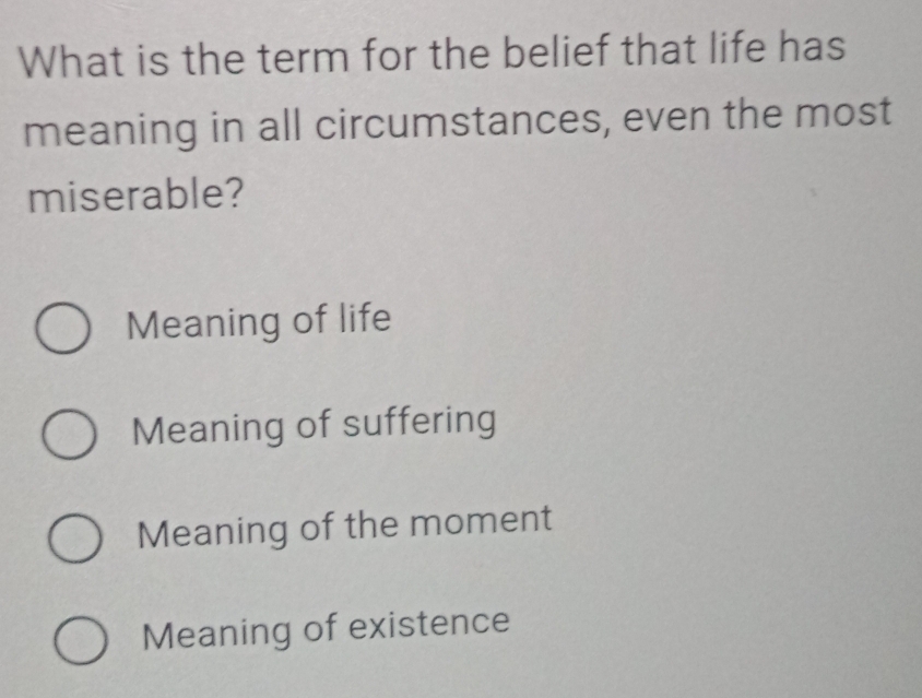 What is the term for the belief that life has
meaning in all circumstances, even the most
miserable?
Meaning of life
Meaning of suffering
Meaning of the moment
Meaning of existence