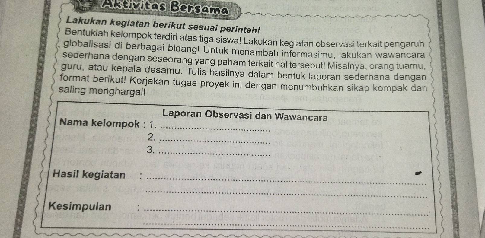 Aktivitas Bersama 
Lakukan kegiatan berikut sesuai perintah! 
Bentuklah kelompok terdiri atas tiga siswa! Lakukan kegiatan observasi terkait pengaruh 
globalisasi di berbagai bidang! Untuk menambah informasimu, lakukan wawancara 
sederhana dengan seseorang yang paham terkait hal tersebut! Misalnya, orang tuamu, 
guru, atau kepala desamu. Tulis hasilnya dalam bentuk laporan sederhana dengan 
format berikut! Kerjakan tugas proyek ini dengan menumbuhkan sikap kompak dan 
saling menghargai! 
Laporan Observasi dan Wawancara 
Nama kelompok : 1._ 
2._ 
3._ 
Hasil kegiatan_ 
_ 
Kesimpulan :_ 
__