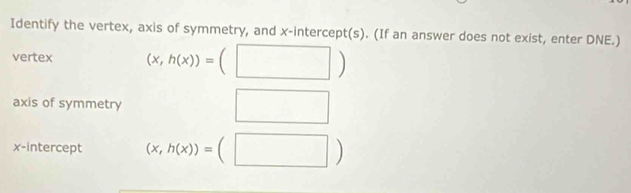 Identify the vertex, axis of symmetry, and x-intercept(s). (If an answer does not exist, enter DNE.) 
vertex
(x,h(x))=(□ )
axis of symmetry 
□ 
x-intercept (x,h(x))=(□ )