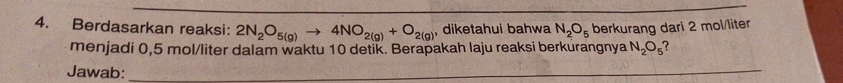 Berdasarkan reaksi: 2N_2O_5(g)to 4NO_2(g)+O_2(g) , diketahui bahwa N_2O_5 berkurang dari 2 mol/liter
menjadi 0,5 mol/liter dalam waktu 10 detik. Berapakah laju reaksi berkurangnya N_2O_5 7 
Jawab:_