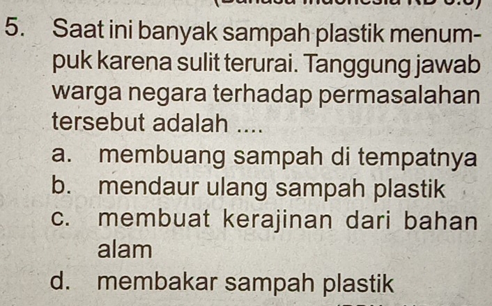 Saat ini banyak sampah plastik menum-
puk karena sulit terurai. Tanggung jawab
warga negara terhadap permasalahan
tersebut adalah ....
a. membuang sampah di tempatnya
b. mendaur ulang sampah plastik
c. membuat kerajinan dari bahan
alam
d. membakar sampah plastik