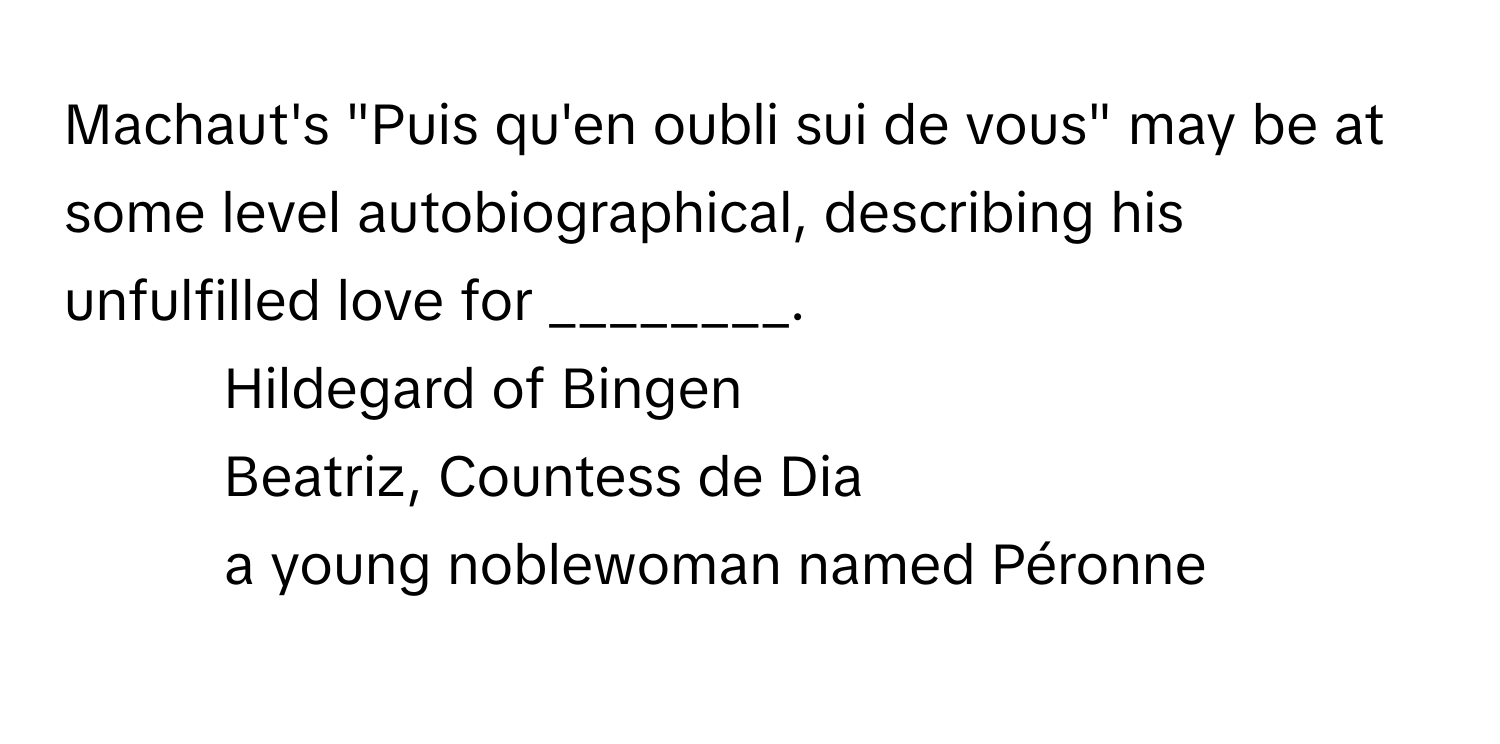 Machaut's "Puis qu'en oubli sui de vous" may be at some level autobiographical, describing his unfulfilled love for ________.

1) Hildegard of Bingen 
2) Beatriz, Countess de Dia 
3) a young noblewoman named Péronne