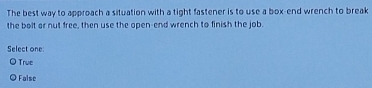 The best way to approach a situation with a tight fastener is to use a box-end wrench to break
the bolt or nut free, then use the open-end wrench to finish the job.
Select one:
True
False