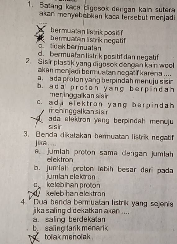 Batang kaca digosok dengan kain sutera
akan menyebabkan kaca tersebut menjadi
bermuatan listrik positif
bermuatan listrik negatif
c. tidak bermuatan
d. bermuatan listrik positif dan negatif
2. Sisir plastik yang digosok dengan kain wool
akan menjadi bermuatan negatif karena ....
a. ada proton yang berpindah menuju sisir
b. ada proton y anɡ ber pindah
mer inggalkan sisir
c. add elektron yang berpindah 
mehinggalkan sisir
ada elektron yang berpindah menuju
sisir
3. Benda dikatakan bermuatan listrik negatif
jika ....
a. jumlah proton sama dengan jumlah
elektron
b. jumlah proton lebih besar dari pada
jumlah elektron
c.kelebihan proton
kelebihan elektron
4. Dua benda bermuatan listrik yang sejenis
jika saling didekatkan akan ....
a. saling berdekatan
b saling tarik menarik
tolak menolak