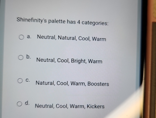 Shinefinity's palette has 4 categories:
a. Neutral, Natural, Cool, Warm
b. Neutral, Cool, Bright, Warm
C. Natural, Cool, Warm, Boosters
d. Neutral, Cool, Warm, Kickers