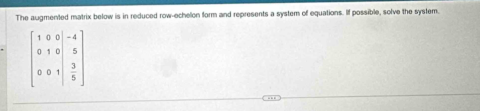 The augmented matrix below is in reduced row-echelon form and represents a system of equations. If possible, solve the system.
beginbmatrix 1&0&0&-4 0&1&0&5 0&0&1&3 5endbmatrix