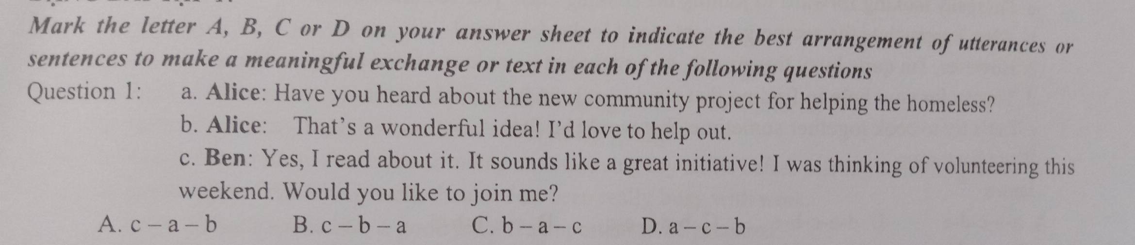 Mark the letter A, B, C or D on your answer sheet to indicate the best arrangement of utterances or
sentences to make a meaningful exchange or text in each of the following questions
Question 1: a. Alice: Have you heard about the new community project for helping the homeless?
b. Alice: That’s a wonderful idea! I’d love to help out.
c. Ben: Yes, I read about it. It sounds like a great initiative! I was thinking of volunteering this
weekend. Would you like to join me?
A. c-a-b B. c-b-a C. b-a-c D. a-c-b