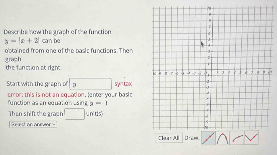 Describe how the graph of the function
y=|x+2| C_ an be 
obtained from one of the basic functions. Then 
graph 
the function at right. 
o 
Start with the graph of y syntax 
error: this is not an equation. (enter your basic 
function as an equation using y= ) 
Then shift the graph □ unit(s) 
Select an answer √